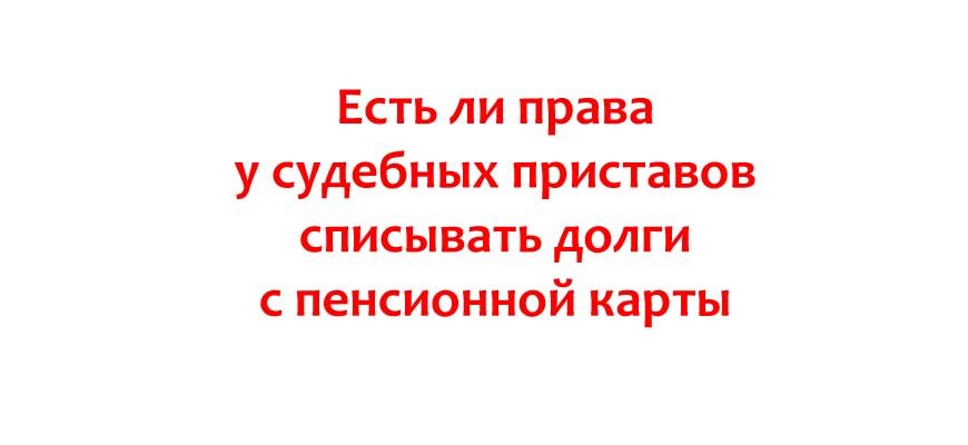 Есть ли права у судебных приставов списывать долги с пенсионной карты